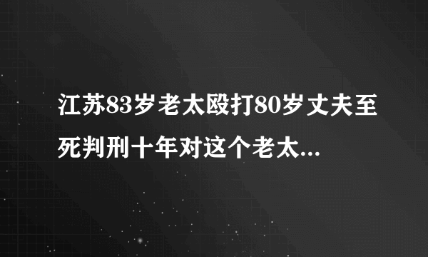 江苏83岁老太殴打80岁丈夫至死判刑十年对这个老太太怎么看？