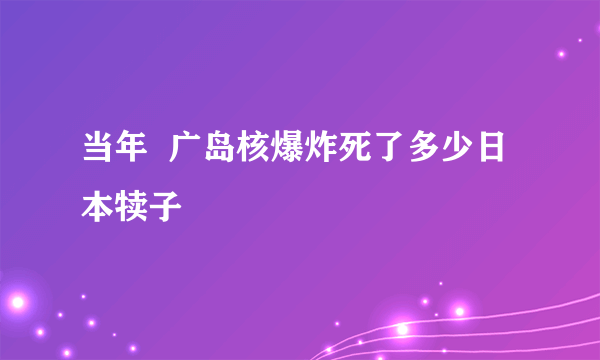 当年  广岛核爆炸死了多少日 本犊子