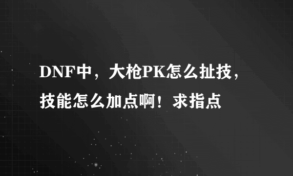 DNF中，大枪PK怎么扯技，技能怎么加点啊！求指点