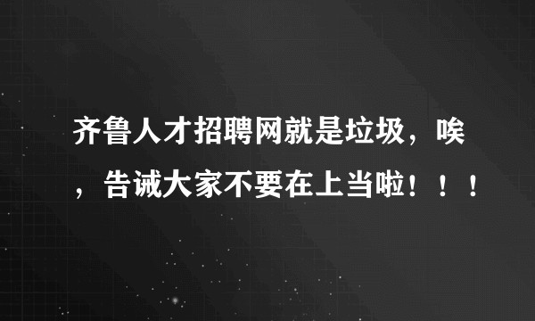 齐鲁人才招聘网就是垃圾，唉，告诫大家不要在上当啦！！！