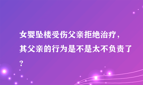 女婴坠楼受伤父亲拒绝治疗，其父亲的行为是不是太不负责了？