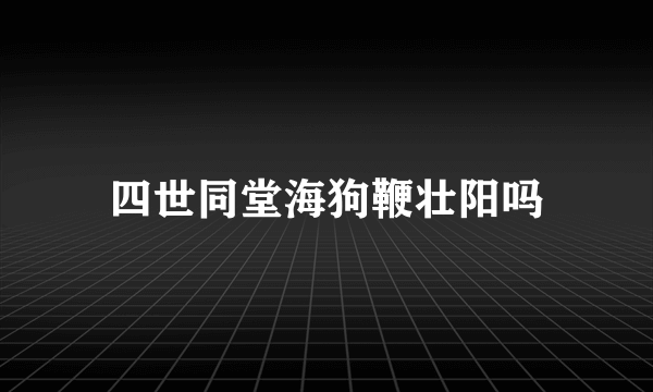 四世同堂海狗鞭壮阳吗