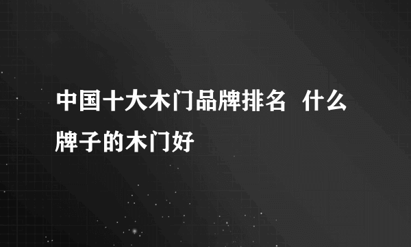 中国十大木门品牌排名  什么牌子的木门好