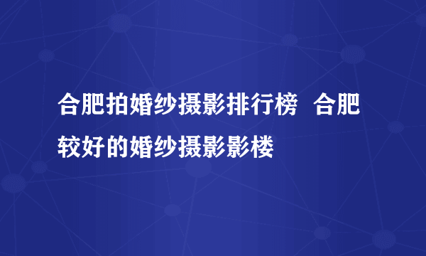 合肥拍婚纱摄影排行榜  合肥较好的婚纱摄影影楼