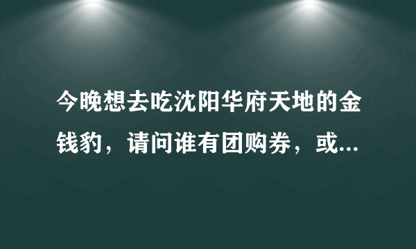 今晚想去吃沈阳华府天地的金钱豹，请问谁有团购券，或者我听说买10张以上有优惠，有人拼吗，我要3张