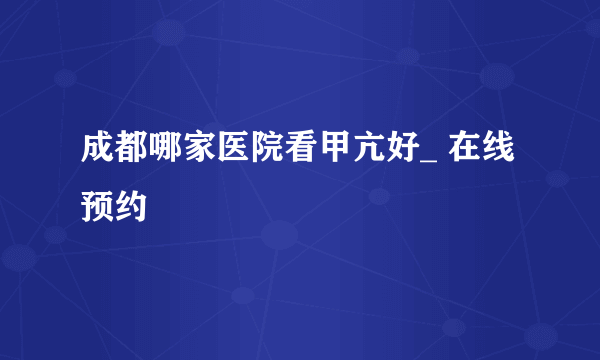 成都哪家医院看甲亢好_ 在线预约