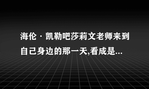 海伦·凯勒吧莎莉文老师来到自己身边的那一天,看成是一生中最重要的一天,为什么!噢,对了,《我的老师》的思考与练习题.