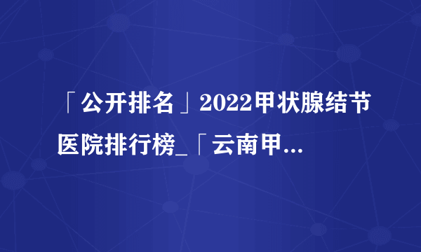 「公开排名」2022甲状腺结节医院排行榜_「云南甲状腺结节医院」前十排名公布