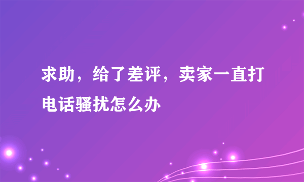 求助，给了差评，卖家一直打电话骚扰怎么办