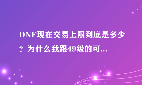 DNF现在交易上限到底是多少？为什么我跟49级的可以直接交易3400W,那45级的交易上限是多少呢？