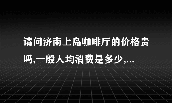 请问济南上岛咖啡厅的价格贵吗,一般人均消费是多少,我是个学生,呵呵