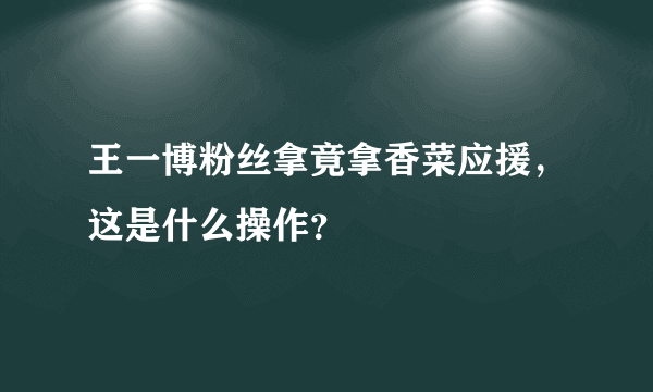 王一博粉丝拿竟拿香菜应援，这是什么操作？