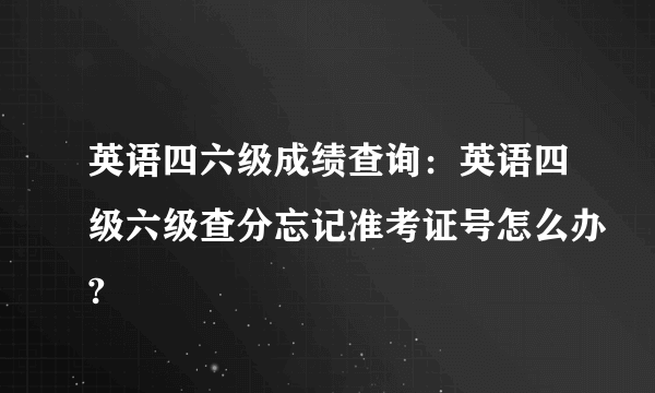 英语四六级成绩查询：英语四级六级查分忘记准考证号怎么办?