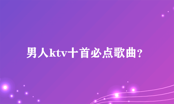 男人ktv十首必点歌曲？