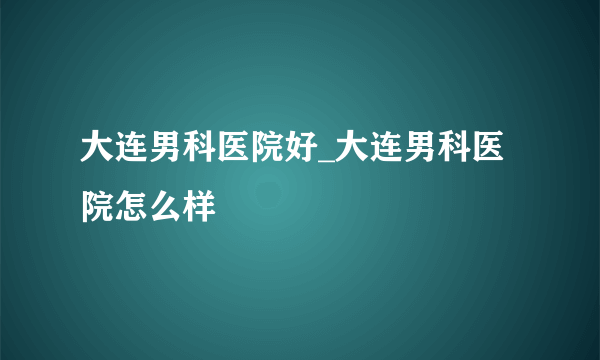 大连男科医院好_大连男科医院怎么样