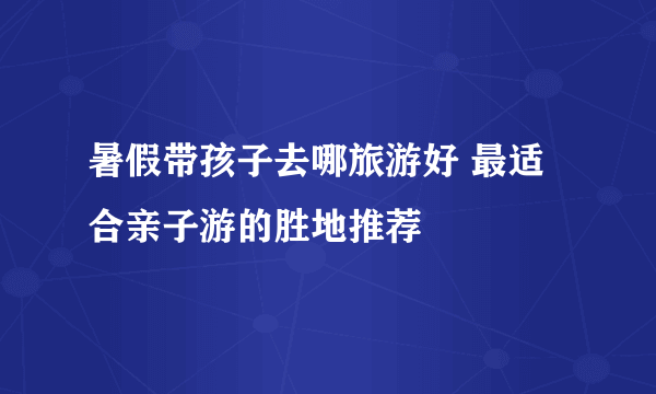 暑假带孩子去哪旅游好 最适合亲子游的胜地推荐