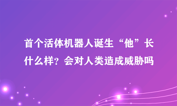 首个活体机器人诞生“他”长什么样？会对人类造成威胁吗