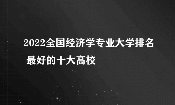 2022全国经济学专业大学排名 最好的十大高校