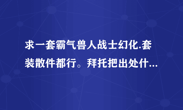 求一套霸气兽人战士幻化.套装散件都行。拜托把出处什么的讲详细点。本人刚到90.菜鸡一枚~~