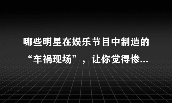 哪些明星在娱乐节目中制造的“车祸现场”，让你觉得惨不忍睹？