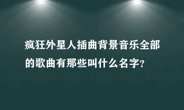 疯狂外星人插曲背景音乐全部的歌曲有那些叫什么名字？