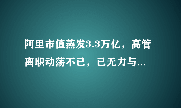 阿里市值蒸发3.3万亿，高管离职动荡不已，已无力与腾讯争雄？