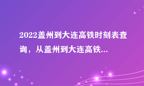 2022盖州到大连高铁时刻表查询，从盖州到大连高铁火车最新消息