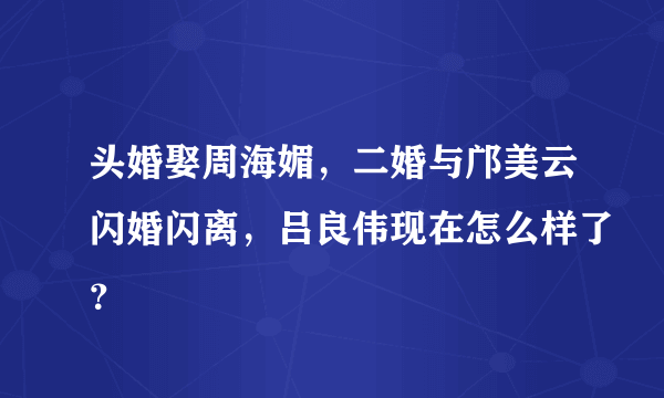 头婚娶周海媚，二婚与邝美云闪婚闪离，吕良伟现在怎么样了？