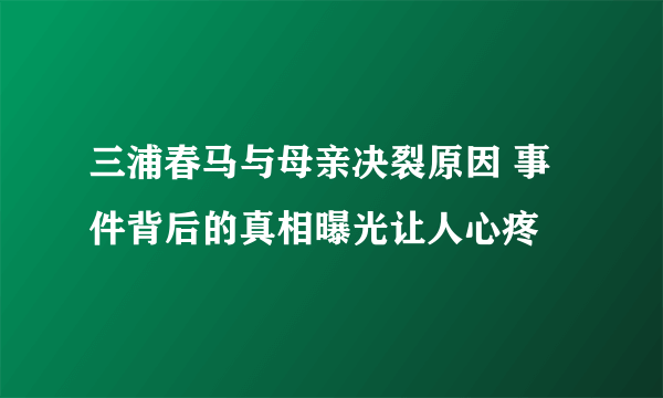 三浦春马与母亲决裂原因 事件背后的真相曝光让人心疼