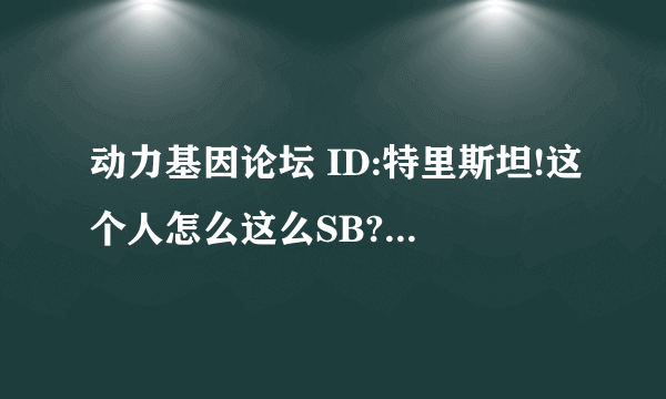 动力基因论坛 ID:特里斯坦!这个人怎么这么SB?在论坛里混这么臭?到处都有人骂?