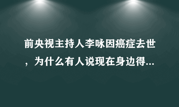 前央视主持人李咏因癌症去世，为什么有人说现在身边得癌症的人越来越多了？癌症究竟有多可怕？