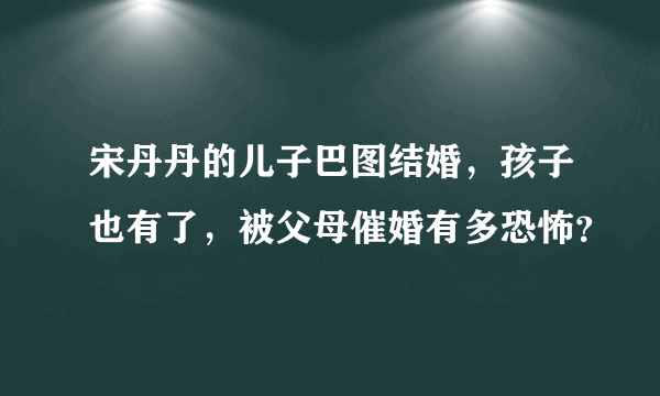 宋丹丹的儿子巴图结婚，孩子也有了，被父母催婚有多恐怖？