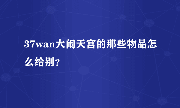 37wan大闹天宫的那些物品怎么给别？