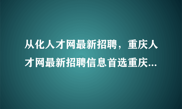 从化人才网最新招聘，重庆人才网最新招聘信息首选重庆人才网wwwcqjobcom