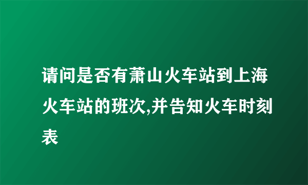 请问是否有萧山火车站到上海火车站的班次,并告知火车时刻表