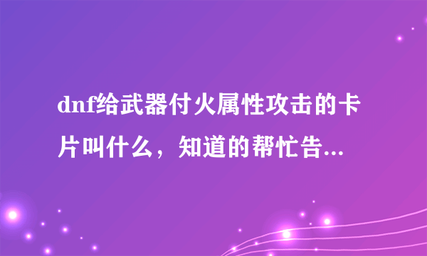 dnf给武器付火属性攻击的卡片叫什么，知道的帮忙告诉哈？我急需、、谢谢谢谢？