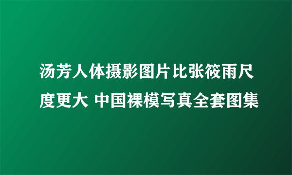 汤芳人体摄影图片比张筱雨尺度更大 中国裸模写真全套图集