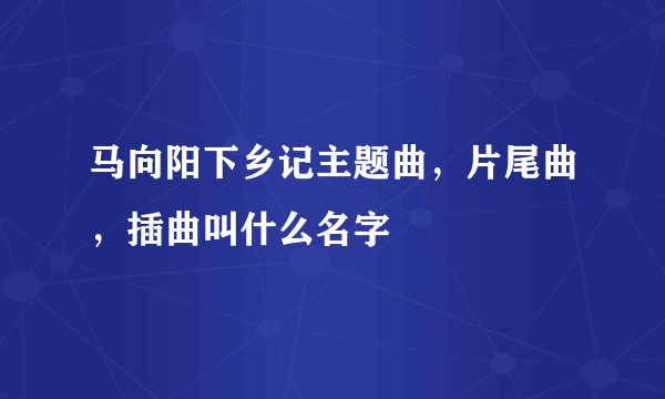 马向阳下乡记主题曲，片尾曲，插曲叫什么名字