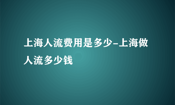 上海人流费用是多少-上海做人流多少钱