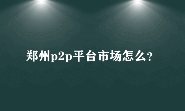 郑州p2p平台市场怎么？