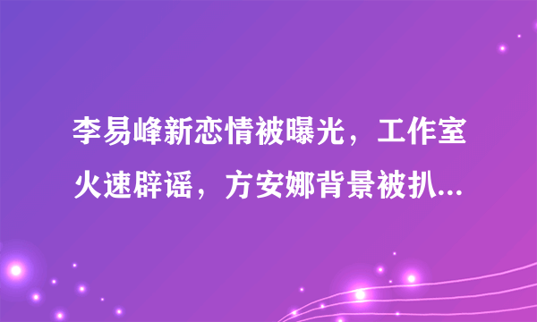 李易峰新恋情被曝光，工作室火速辟谣，方安娜背景被扒此人不简单