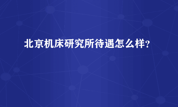 北京机床研究所待遇怎么样？