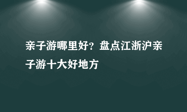 亲子游哪里好？盘点江浙沪亲子游十大好地方