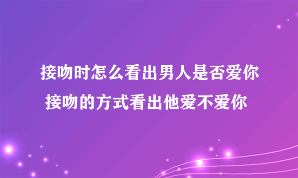 接吻时怎么看出男人是否爱你 接吻的方式看出他爱不爱你