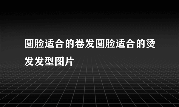 圆脸适合的卷发圆脸适合的烫发发型图片