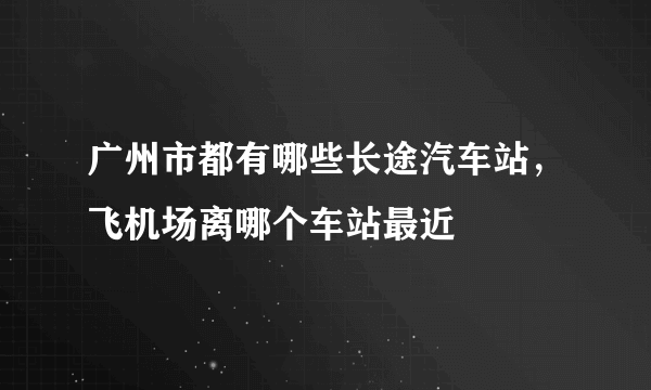 广州市都有哪些长途汽车站，飞机场离哪个车站最近