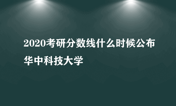 2020考研分数线什么时候公布华中科技大学