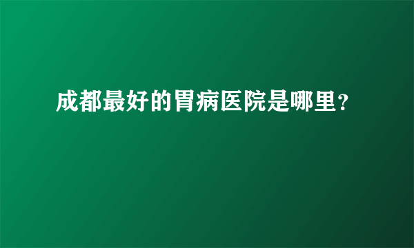 成都最好的胃病医院是哪里？