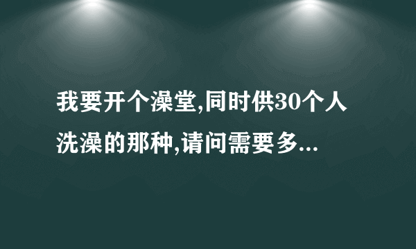 我要开个澡堂,同时供30个人洗澡的那种,请问需要多大的锅炉啊？（燃煤式的）什么型号以及多少钱啊？谢谢！