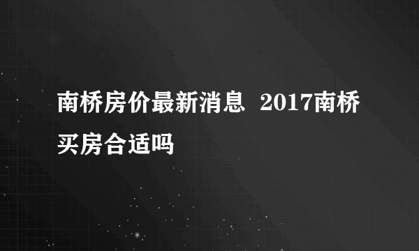 南桥房价最新消息  2017南桥买房合适吗